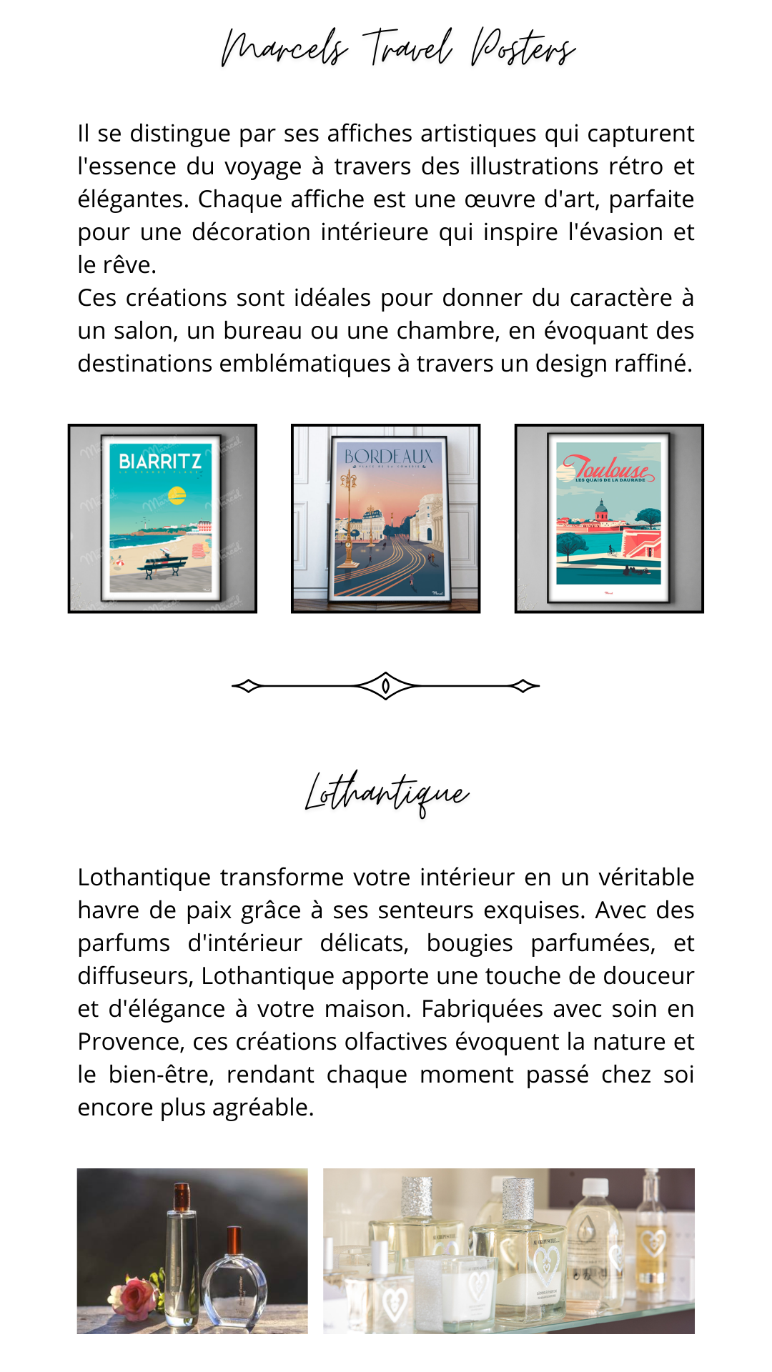 Il se distingue par ses affiches artistiques qui capturent l'essence du voyage à travers des illustrations rétro et élégantes. Chaque affiche est une œuvre d'art, parfaite pour une décoration intérieure qui inspire l'évasion et le rêve.  Ces créations sont idéales pour donner du caractère à un salon, un bureau ou une chambre, en évoquant des destinations emblématiques à travers un design raffiné. Lothantique transforme votre intérieur en un véritable havre de paix grâce à ses senteurs exquises. Avec des parfums d'intérieur délicats, bougies parfumées, et diffuseurs, Lothantique apporte une touche de douceur et d'élégance à votre maison. Fabriquées avec soin en Provence, ces créations olfactives évoquent la nature et le bien-être, rendant chaque moment passé chez soi encore plus agréable.