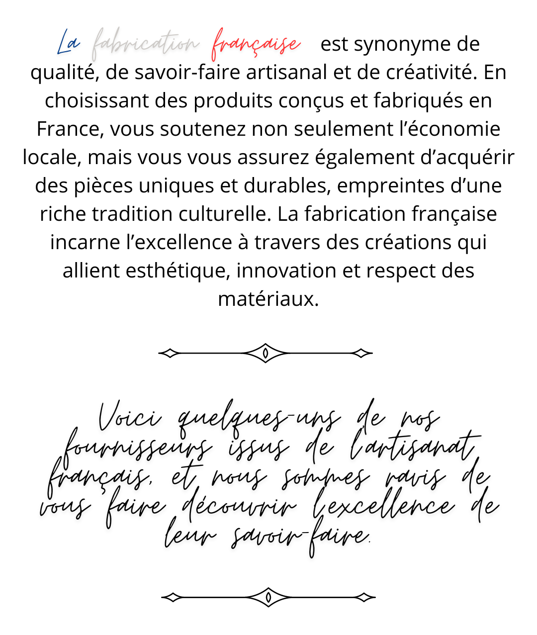 la fabication française                                                   est synonyme de qualité, de savoir-faire artisanal et de créativité. En choisissant des produits conçus et fabriqués en France, vous soutenez non seulement l’économie locale, mais vous vous assurez également d’acquérir des pièces uniques et durables, empreintes d’une riche tradition culturelle. La fabrication française incarne l’excellence à travers des créations qui allient esthétique, innovation et respect des matériaux. Voici quelques-uns de nos fournisseurs issus de l'artisanat français, et nous sommes ravis de vous faire découvrir l'excellence de leur savoir-faire.